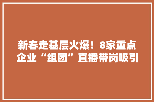 新春走基层火爆！8家重点企业“组团”直播带岗吸引1.5万人次线上求职