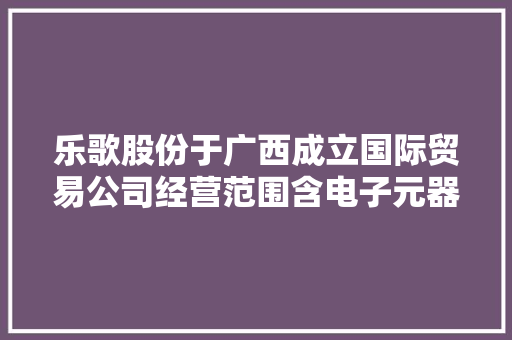 乐歌股份于广西成立国际贸易公司经营范围含电子元器件批发