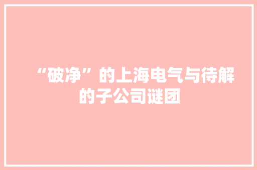 “破净”的上海电气与待解的子公司谜团