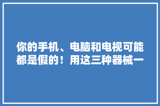 你的手机、电脑和电视可能都是假的！用这三种器械一验真假便知！