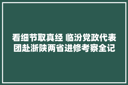 看细节取真经 临汾党政代表团赴浙陕两省进修考察全记录