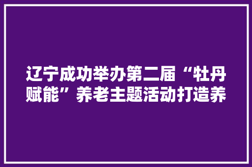 辽宁成功举办第二届“牡丹赋能”养老主题活动打造养老家当链式品牌矩阵