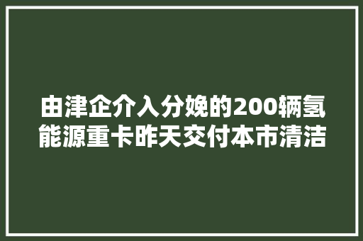 由津企介入分娩的200辆氢能源重卡昨天交付本市清洁能源交通家当链进一步延伸