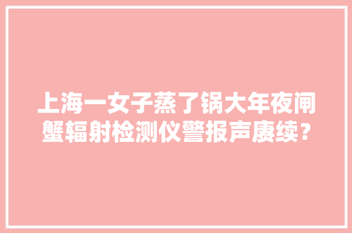 上海一女子蒸了锅大年夜闸蟹辐射检测仪警报声赓续？！专家这样说→