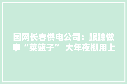 国网长春供电公司：跟踪做事“菜篮子” 大年夜棚用上宁神电