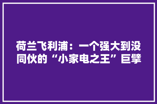 荷兰飞利浦：一个强大到没同伙的“小家电之王”巨擘