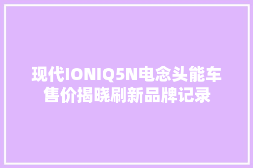 现代IONIQ5N电念头能车售价揭晓刷新品牌记录