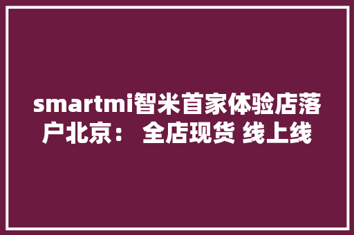 smartmi智米首家体验店落户北京： 全店现货 线上线下同价