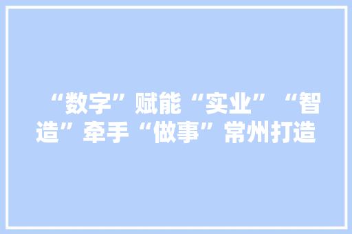 “数字”赋能“实业”“智造”牵手“做事”常州打造现代做事业“新高地”