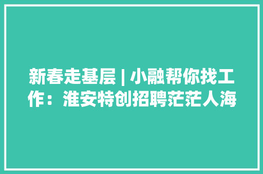新春走基层 | 小融帮你找工作：淮安特创招聘茫茫人海“职”等你来！