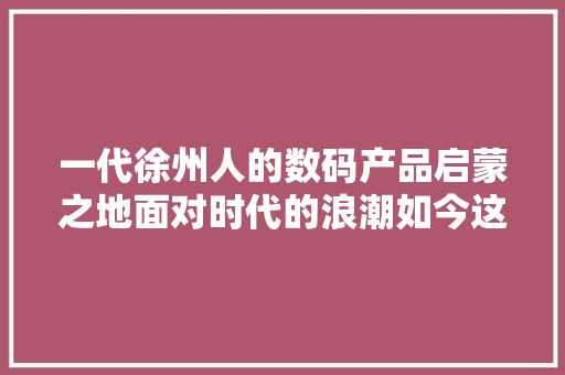 一代徐州人的数码产品启蒙之地面对时代的浪潮如今这里若何？