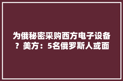 为俄秘密采购西方电子设备？美方：5名俄罗斯人或面临长达30年监禁
