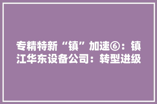 专精特新“镇”加速⑥：镇江华东设备公司：转型进级步履一向 打造能源环保企业“新标杆”