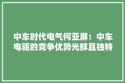 中车时代电气何亚屏：中车电驱的竞争优势光鲜且独特