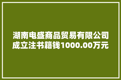 湖南电盛商品贸易有限公司成立注书籍钱1000.00万元公民币