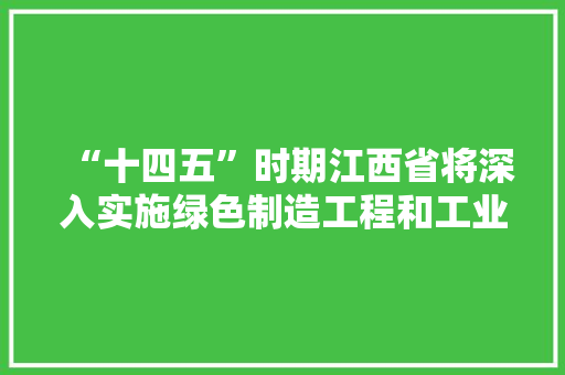 “十四五”时期江西省将深入实施绿色制造工程和工业低碳行动
