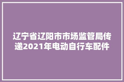 辽宁省辽阳市市场监管局传递2021年电动自行车配件产品质量监督抽查情况