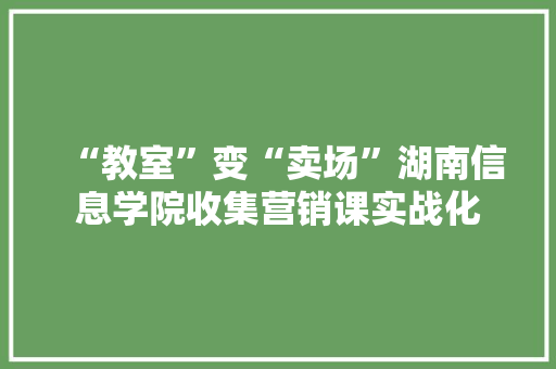 “教室”变“卖场”湖南信息学院收集营销课实战化