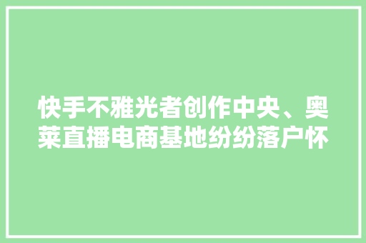 快手不雅光者创作中央、奥莱直播电商基地纷纷落户怀柔