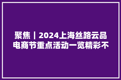 聚焦｜2024上海丝路云品电商节重点活动一览精彩不容错过