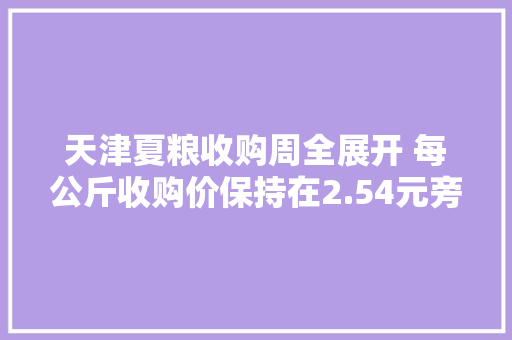 天津夏粮收购周全展开 每公斤收购价保持在2.54元旁边