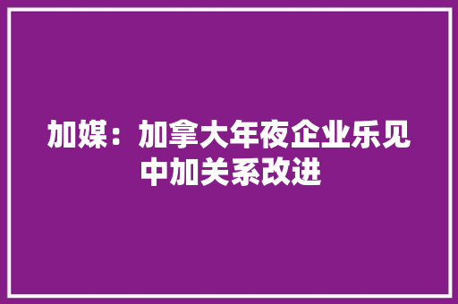 加媒：加拿大年夜企业乐见中加关系改进