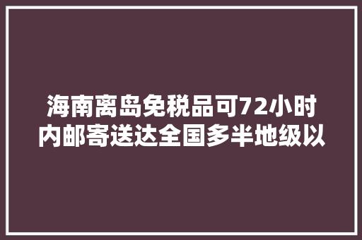 海南离岛免税品可72小时内邮寄送达全国多半地级以上城市