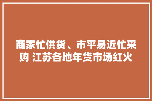 商家忙供货、市平易近忙采购 江苏各地年货市场红火热闹