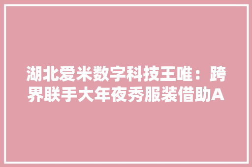 湖北爱米数字科技王唯：跨界联手大年夜秀服装借助AI技能设计生成