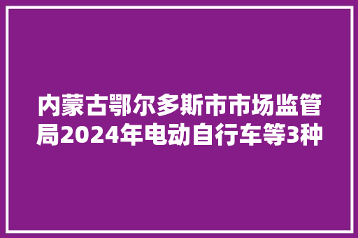 内蒙古鄂尔多斯市市场监管局2024年电动自行车等3种产品质量监督抽查情况传递