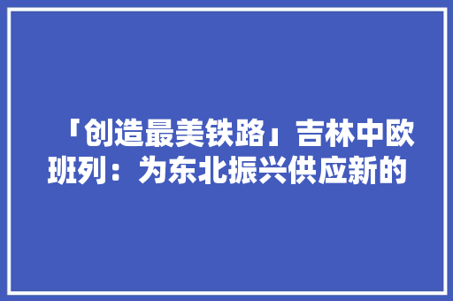 「创造最美铁路」吉林中欧班列：为东北振兴供应新的发力点