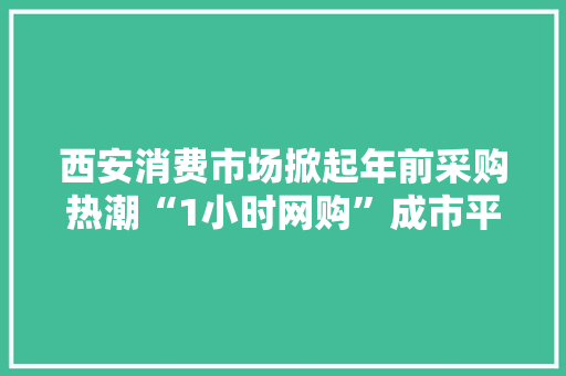 西安消费市场掀起年前采购热潮“1小时网购”成市平易近置办年货新选择
