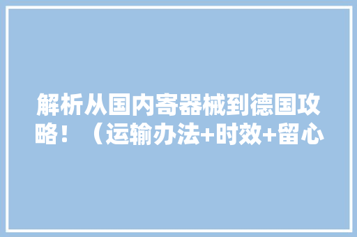 解析从国内寄器械到德国攻略！（运输办法+时效+留心事项）