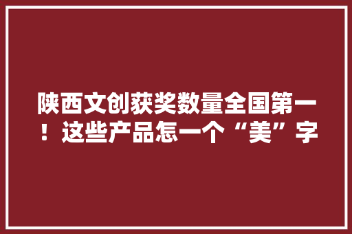 陕西文创获奖数量全国第一！这些产品怎一个“美”字了得！