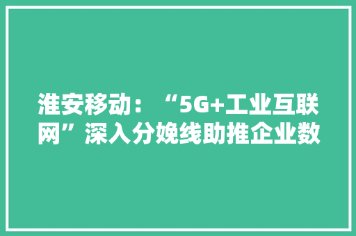 淮安移动：“5G+工业互联网”深入分娩线助推企业数字化转型