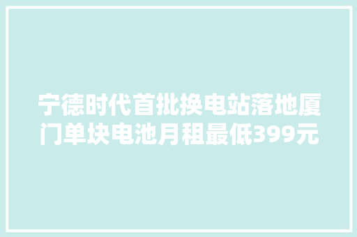 宁德时代首批换电站落地厦门单块电池月租最低399元