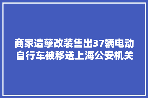 商家造孽改装售出37辆电动自行车被移送上海公安机关处理