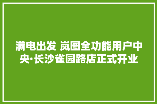 满电出发 岚图全功能用户中央·长沙雀园路店正式开业