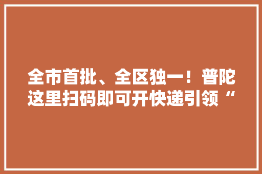 全市首批、全区独一！普陀这里扫码即可开快递引领“降碳增效”新风尚