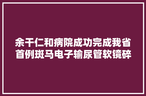 余干仁和病院成功完成我省首例斑马电子输尿管软镜碎石术