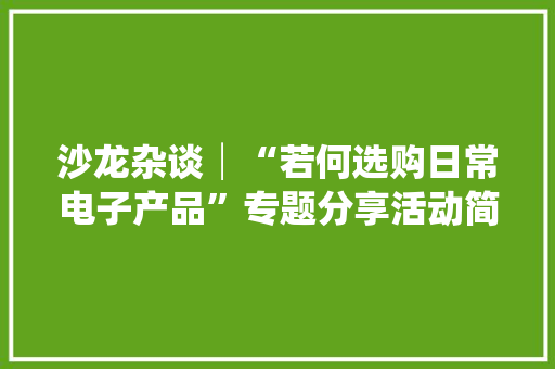 沙龙杂谈│“若何选购日常电子产品”专题分享活动简记