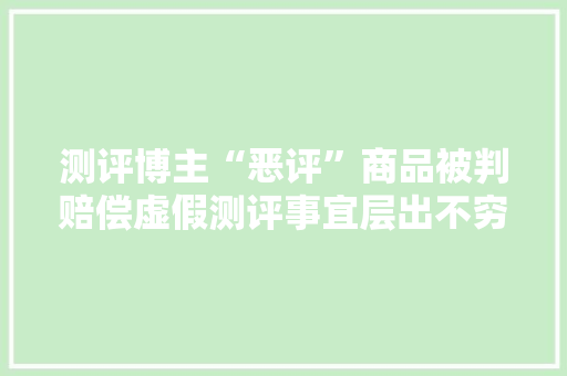 测评博主“恶评”商品被判赔偿虚假测评事宜层出不穷你还信赖“第三方测评”吗？