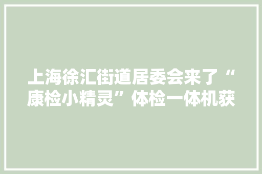 上海徐汇街道居委会来了“康检小精灵”体检一体机获居平易近点赞