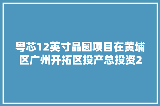 粤芯12英寸晶圆项目在黄埔区广州开拓区投产总投资288亿元 带动形成千亿级芯片家当集群