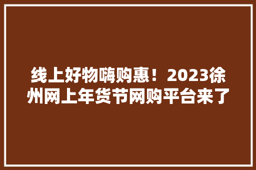 线上好物嗨购惠！2023徐州网上年货节网购平台来了