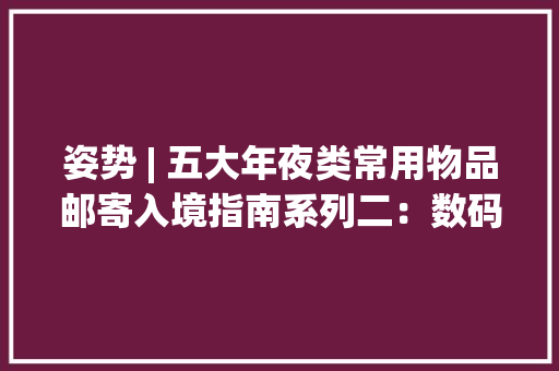 姿势 | 五大年夜类常用物品邮寄入境指南系列二：数码产品篇