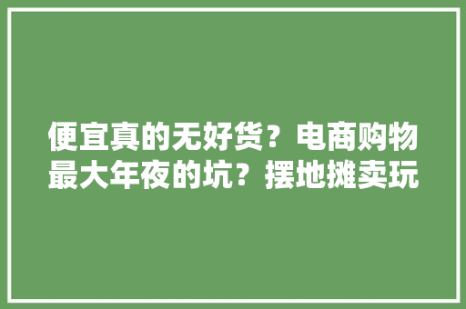 便宜真的无好货？电商购物最大年夜的坑？摆地摊卖玩具最大年夜的坑？