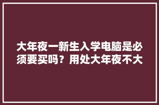 大年夜一新生入学电脑是必须要买吗？用处大年夜不大年夜？