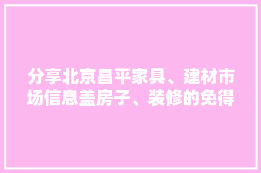 分享北京昌平家具、建材市场信息盖房子、装修的免得到处跑了