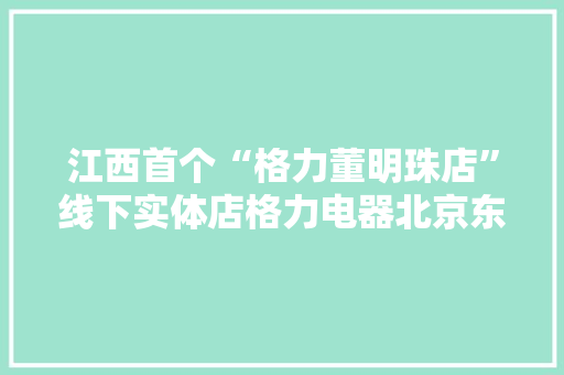 江西首个“格力董明珠店”线下实体店格力电器北京东路旗舰店盛大开业
